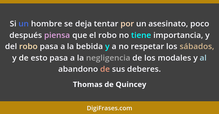 Si un hombre se deja tentar por un asesinato, poco después piensa que el robo no tiene importancia, y del robo pasa a la bebida y... - Thomas de Quincey