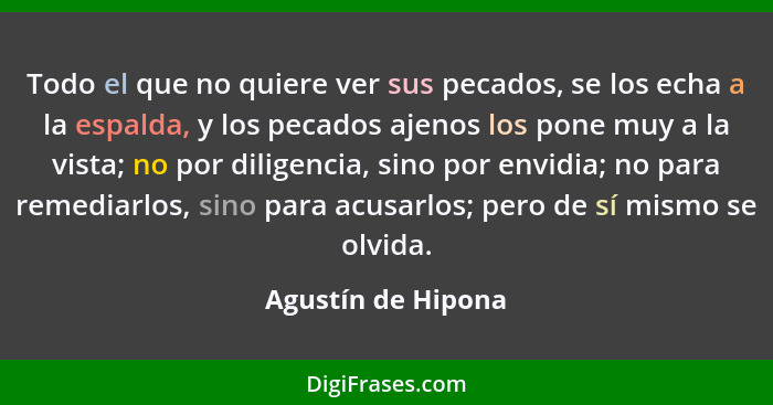 Todo el que no quiere ver sus pecados, se los echa a la espalda, y los pecados ajenos los pone muy a la vista; no por diligencia,... - Agustín de Hipona