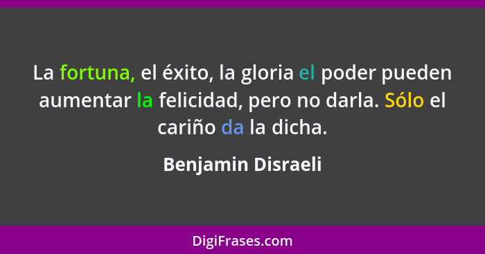 La fortuna, el éxito, la gloria el poder pueden aumentar la felicidad, pero no darla. Sólo el cariño da la dicha.... - Benjamin Disraeli