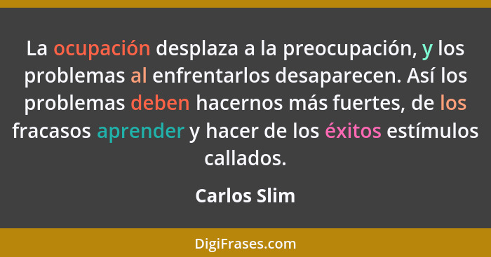 La ocupación desplaza a la preocupación, y los problemas al enfrentarlos desaparecen. Así los problemas deben hacernos más fuertes, de l... - Carlos Slim