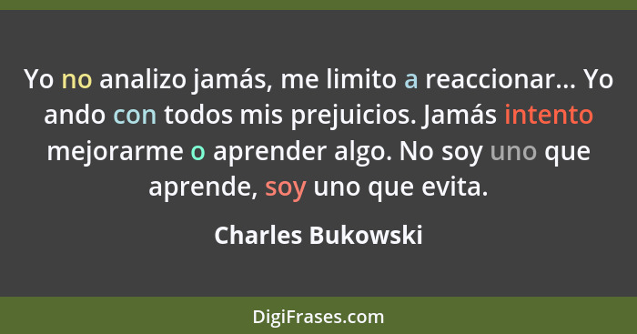 Yo no analizo jamás, me limito a reaccionar... Yo ando con todos mis prejuicios. Jamás intento mejorarme o aprender algo. No soy un... - Charles Bukowski