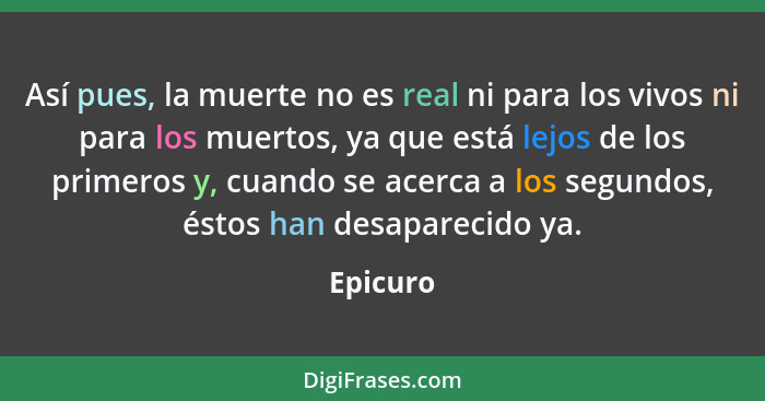 Así pues, la muerte no es real ni para los vivos ni para los muertos, ya que está lejos de los primeros y, cuando se acerca a los segundos,... - Epicuro