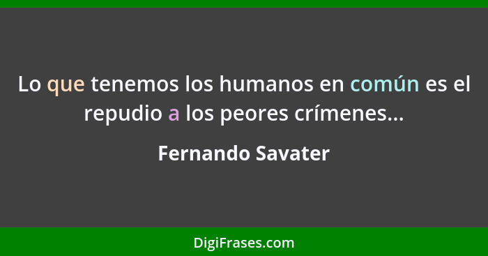 Lo que tenemos los humanos en común es el repudio a los peores crímenes...... - Fernando Savater
