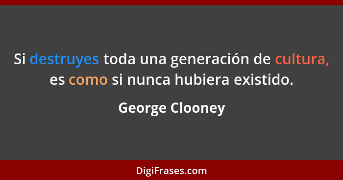 Si destruyes toda una generación de cultura, es como si nunca hubiera existido.... - George Clooney