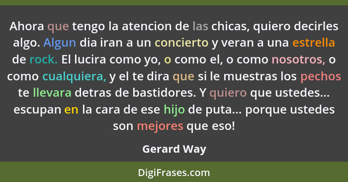 Ahora que tengo la atencion de las chicas, quiero decirles algo. Algun dia iran a un concierto y veran a una estrella de rock. El lucira... - Gerard Way