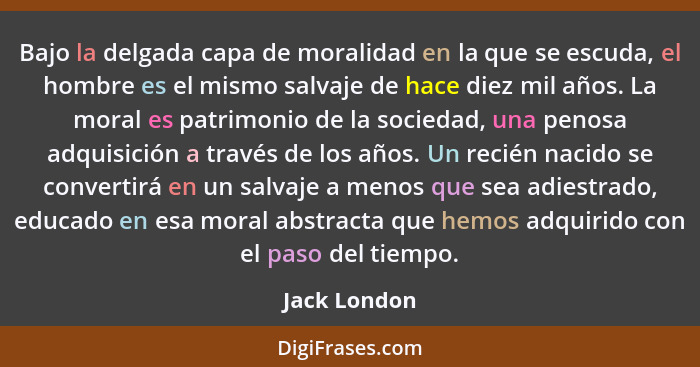 Bajo la delgada capa de moralidad en la que se escuda, el hombre es el mismo salvaje de hace diez mil años. La moral es patrimonio de la... - Jack London