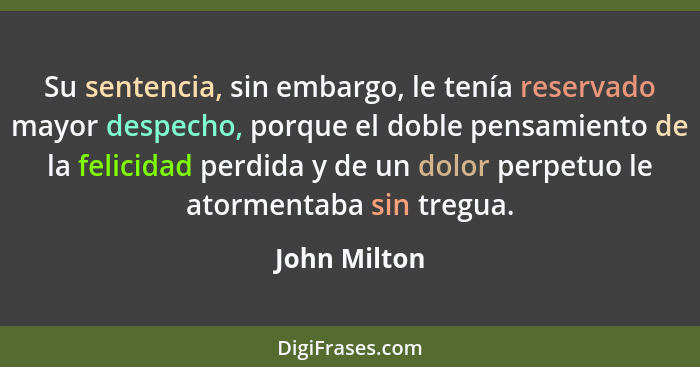 Su sentencia, sin embargo, le tenía reservado mayor despecho, porque el doble pensamiento de la felicidad perdida y de un dolor perpetuo... - John Milton