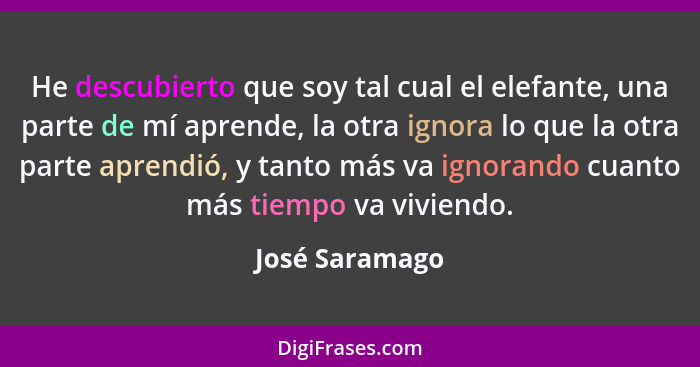 He descubierto que soy tal cual el elefante, una parte de mí aprende, la otra ignora lo que la otra parte aprendió, y tanto más va ign... - José Saramago