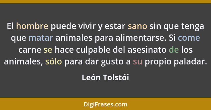 El hombre puede vivir y estar sano sin que tenga que matar animales para alimentarse. Si come carne se hace culpable del asesinato de l... - León Tolstói