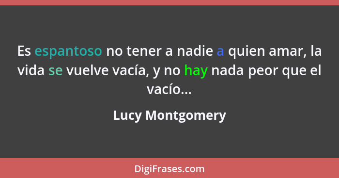 Es espantoso no tener a nadie a quien amar, la vida se vuelve vacía, y no hay nada peor que el vacío...... - Lucy Montgomery