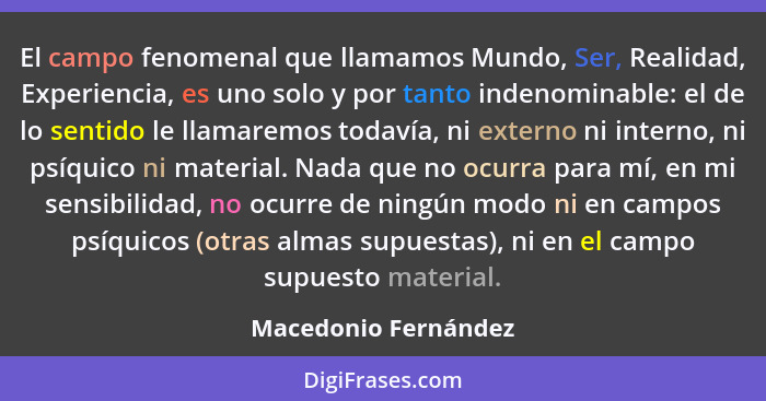 El campo fenomenal que llamamos Mundo, Ser, Realidad, Experiencia, es uno solo y por tanto indenominable: el de lo sentido le ll... - Macedonio Fernández