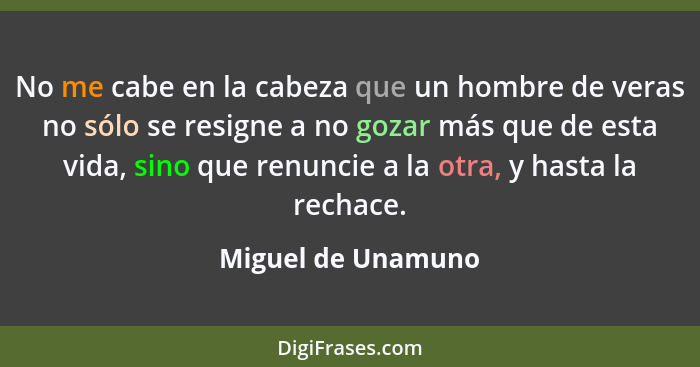 No me cabe en la cabeza que un hombre de veras no sólo se resigne a no gozar más que de esta vida, sino que renuncie a la otra, y... - Miguel de Unamuno