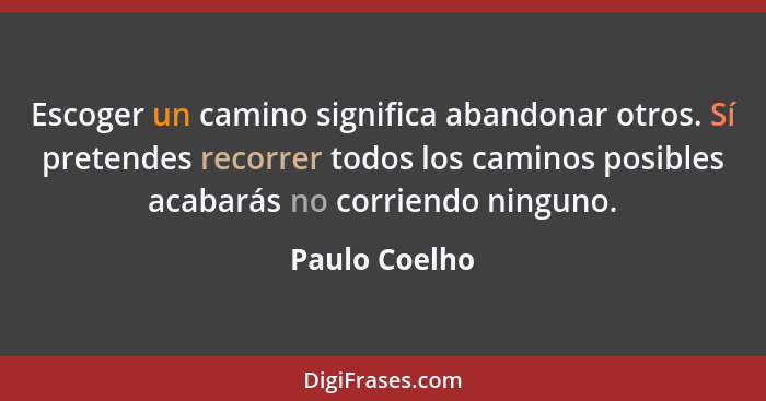 Escoger un camino significa abandonar otros. Sí pretendes recorrer todos los caminos posibles acabarás no corriendo ninguno.... - Paulo Coelho