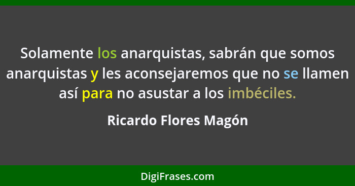 Solamente los anarquistas, sabrán que somos anarquistas y les aconsejaremos que no se llamen así para no asustar a los imbécile... - Ricardo Flores Magón