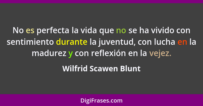 No es perfecta la vida que no se ha vivido con sentimiento durante la juventud, con lucha en la madurez y con reflexión en la v... - Wilfrid Scawen Blunt