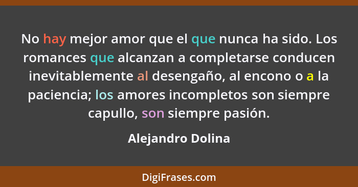 No hay mejor amor que el que nunca ha sido. Los romances que alcanzan a completarse conducen inevitablemente al desengaño, al encon... - Alejandro Dolina