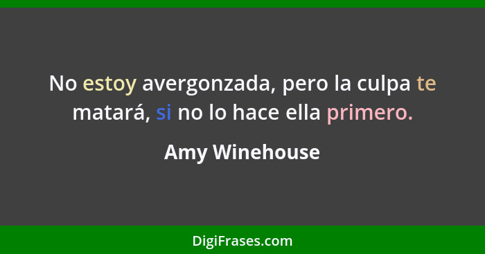 No estoy avergonzada, pero la culpa te matará, si no lo hace ella primero.... - Amy Winehouse