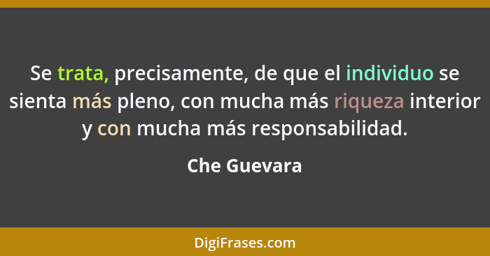 Se trata, precisamente, de que el individuo se sienta más pleno, con mucha más riqueza interior y con mucha más responsabilidad.... - Che Guevara