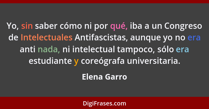 Yo, sin saber cómo ni por qué, iba a un Congreso de Intelectuales Antifascistas, aunque yo no era anti nada, ni intelectual tampoco, sól... - Elena Garro