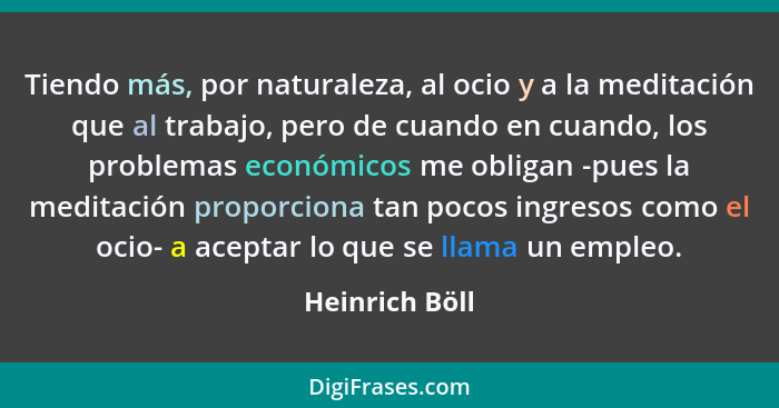 Tiendo más, por naturaleza, al ocio y a la meditación que al trabajo, pero de cuando en cuando, los problemas económicos me obligan -p... - Heinrich Böll