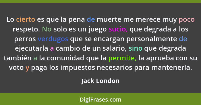 Lo cierto es que la pena de muerte me merece muy poco respeto. No solo es un juego sucio, que degrada a los perros verdugos que se encar... - Jack London