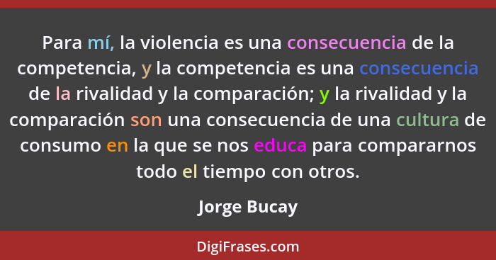 Para mí, la violencia es una consecuencia de la competencia, y la competencia es una consecuencia de la rivalidad y la comparación; y la... - Jorge Bucay