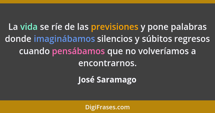 La vida se ríe de las previsiones y pone palabras donde imaginábamos silencios y súbitos regresos cuando pensábamos que no volveríamos... - José Saramago