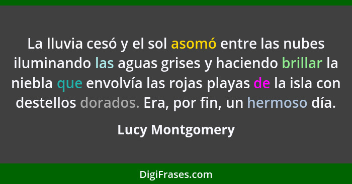 La lluvia cesó y el sol asomó entre las nubes iluminando las aguas grises y haciendo brillar la niebla que envolvía las rojas playas... - Lucy Montgomery