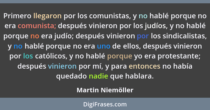 Primero llegaron por los comunistas, y no hablé porque no era comunista; después vinieron por los judíos, y no hablé porque no era... - Martin Niemöller