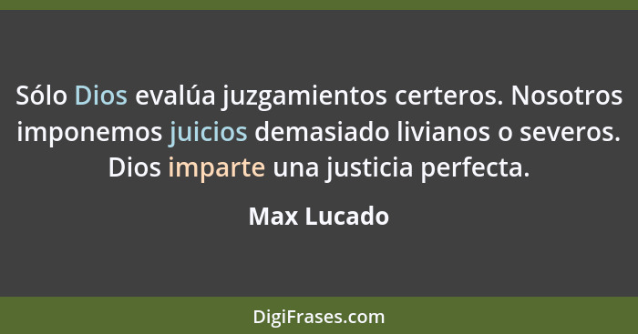 Sólo Dios evalúa juzgamientos certeros. Nosotros imponemos juicios demasiado livianos o severos. Dios imparte una justicia perfecta.... - Max Lucado