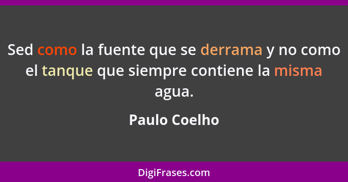 Sed como la fuente que se derrama y no como el tanque que siempre contiene la misma agua.... - Paulo Coelho