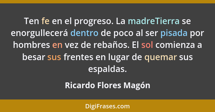 Ten fe en el progreso. La madreTierra se enorgullecerá dentro de poco al ser pisada por hombres en vez de rebaños. El sol comie... - Ricardo Flores Magón