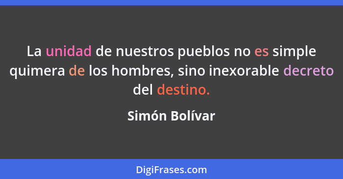 La unidad de nuestros pueblos no es simple quimera de los hombres, sino inexorable decreto del destino.... - Simón Bolívar