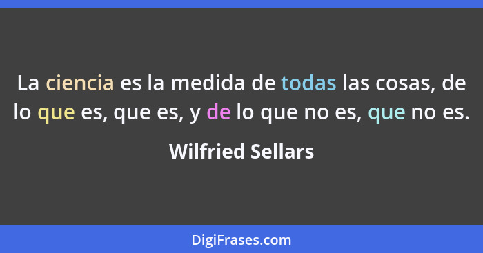 La ciencia es la medida de todas las cosas, de lo que es, que es, y de lo que no es, que no es.... - Wilfried Sellars