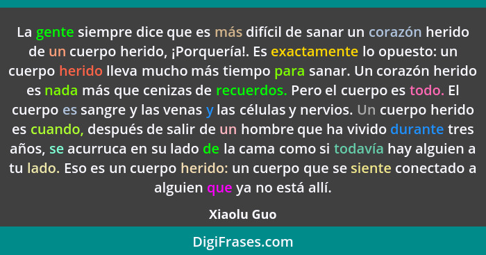 La gente siempre dice que es más difícil de sanar un corazón herido de un cuerpo herido, ¡Porquería!. Es exactamente lo opuesto: un cuerp... - Xiaolu Guo