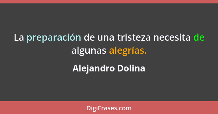 La preparación de una tristeza necesita de algunas alegrías.... - Alejandro Dolina