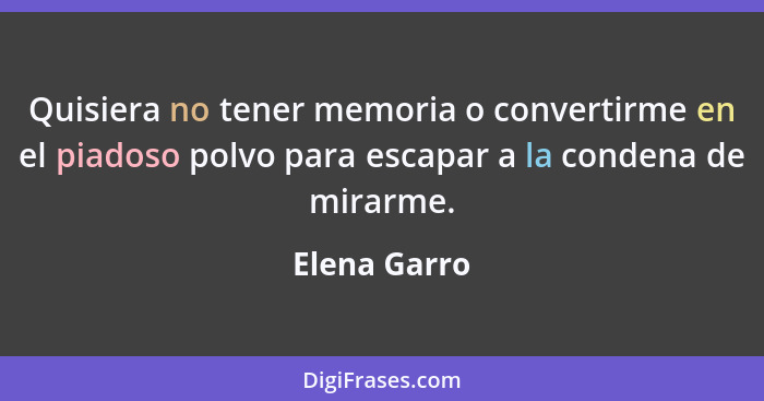 Quisiera no tener memoria o convertirme en el piadoso polvo para escapar a la condena de mirarme.... - Elena Garro