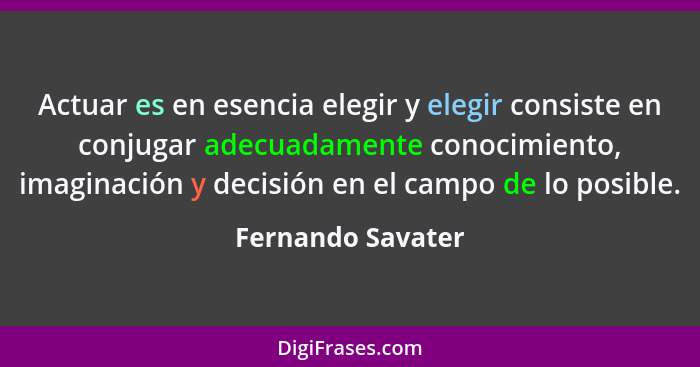 Actuar es en esencia elegir y elegir consiste en conjugar adecuadamente conocimiento, imaginación y decisión en el campo de lo posi... - Fernando Savater