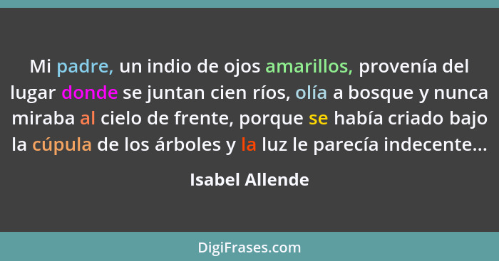 Mi padre, un indio de ojos amarillos, provenía del lugar donde se juntan cien ríos, olía a bosque y nunca miraba al cielo de frente,... - Isabel Allende