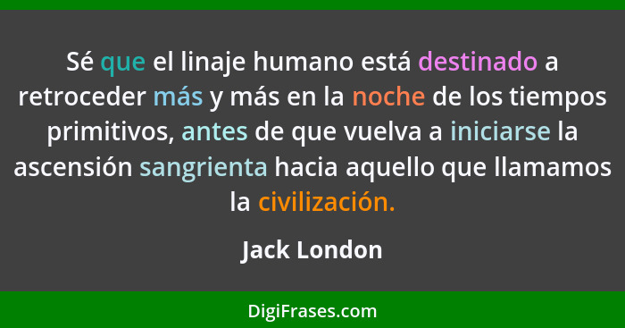 Sé que el linaje humano está destinado a retroceder más y más en la noche de los tiempos primitivos, antes de que vuelva a iniciarse la... - Jack London