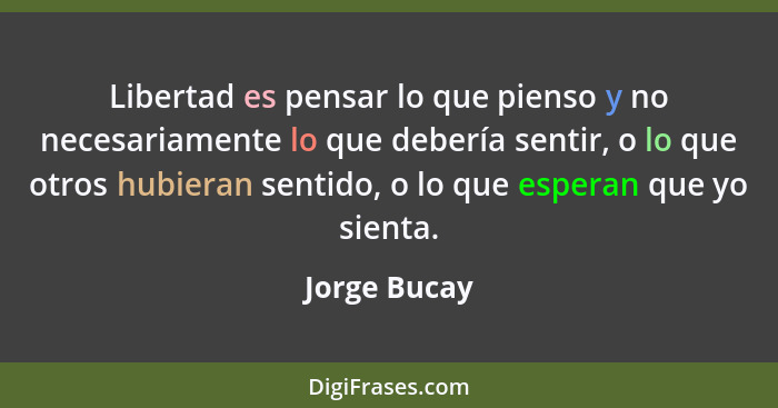 Libertad es pensar lo que pienso y no necesariamente lo que debería sentir, o lo que otros hubieran sentido, o lo que esperan que yo sie... - Jorge Bucay