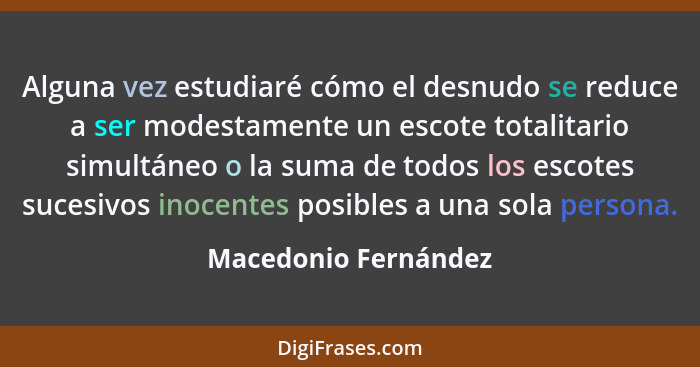 Alguna vez estudiaré cómo el desnudo se reduce a ser modestamente un escote totalitario simultáneo o la suma de todos los escote... - Macedonio Fernández