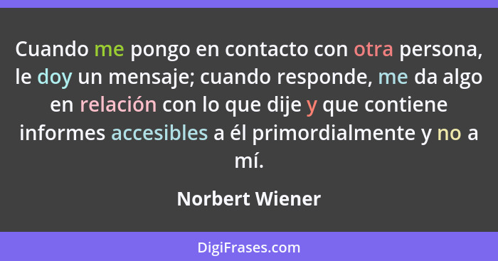Cuando me pongo en contacto con otra persona, le doy un mensaje; cuando responde, me da algo en relación con lo que dije y que contie... - Norbert Wiener