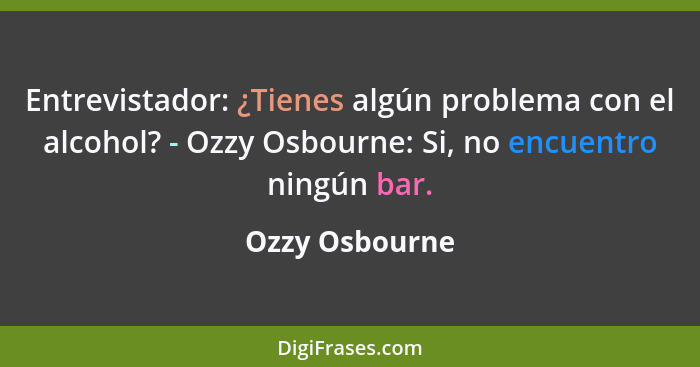 Entrevistador: ¿Tienes algún problema con el alcohol? - Ozzy Osbourne: Si, no encuentro ningún bar.... - Ozzy Osbourne