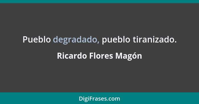 Pueblo degradado, pueblo tiranizado.... - Ricardo Flores Magón
