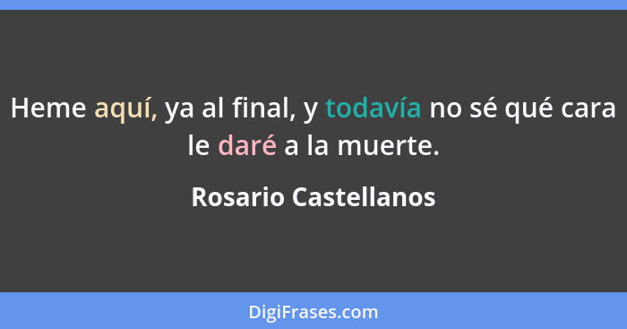 Heme aquí, ya al final, y todavía no sé qué cara le daré a la muerte.... - Rosario Castellanos