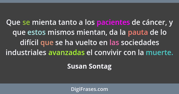 Que se mienta tanto a los pacientes de cáncer, y que estos mismos mientan, da la pauta de lo difícil que se ha vuelto en las sociedades... - Susan Sontag