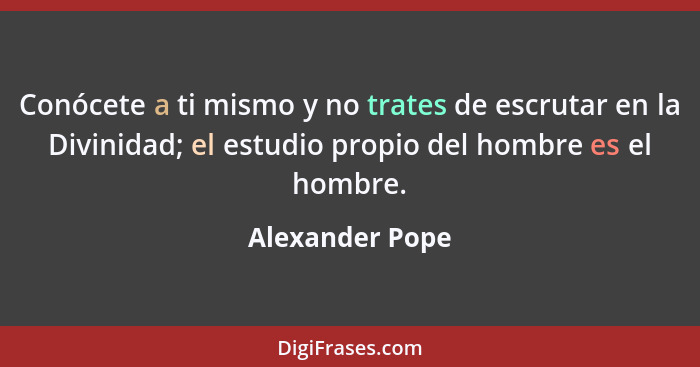 Conócete a ti mismo y no trates de escrutar en la Divinidad; el estudio propio del hombre es el hombre.... - Alexander Pope