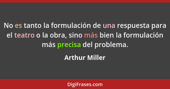 No es tanto la formulación de una respuesta para el teatro o la obra, sino más bien la formulación más precisa del problema.... - Arthur Miller