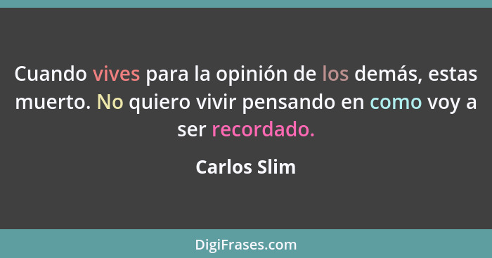 Cuando vives para la opinión de los demás, estas muerto. No quiero vivir pensando en como voy a ser recordado.... - Carlos Slim